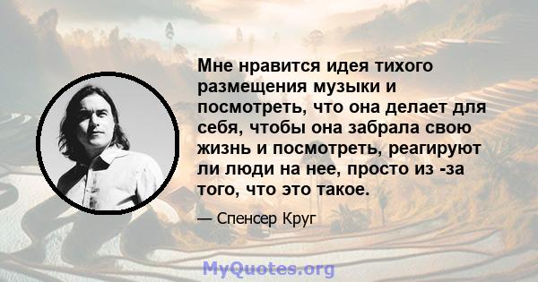 Мне нравится идея тихого размещения музыки и посмотреть, что она делает для себя, чтобы она забрала свою жизнь и посмотреть, реагируют ли люди на нее, просто из -за того, что это такое.