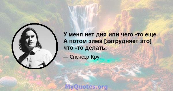 У меня нет дня или чего -то еще. А потом зима [затрудняет это] что -то делать.