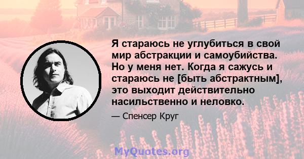 Я стараюсь не углубиться в свой мир абстракции и самоубийства. Но у меня нет. Когда я сажусь и стараюсь не [быть абстрактным], это выходит действительно насильственно и неловко.