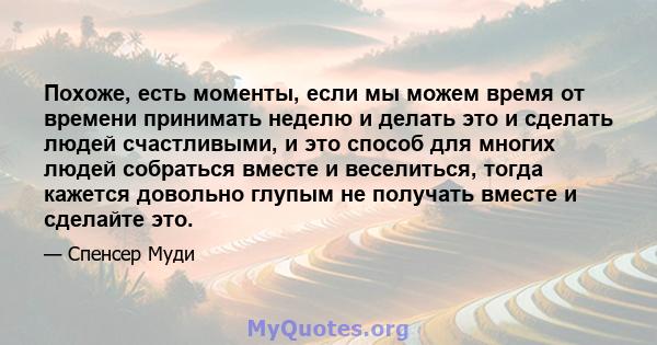 Похоже, есть моменты, если мы можем время от времени принимать неделю и делать это и сделать людей счастливыми, и это способ для многих людей собраться вместе и веселиться, тогда кажется довольно глупым не получать