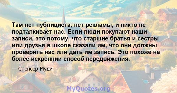 Там нет публициста, нет рекламы, и никто не подталкивает нас. Если люди покупают наши записи, это потому, что старшие братья и сестры или друзья в школе сказали им, что они должны проверить нас или дать им запись. Это