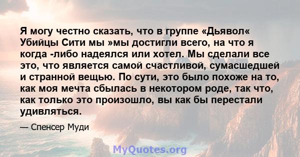 Я могу честно сказать, что в группе «Дьявол« Убийцы Сити мы »мы достигли всего, на что я когда -либо надеялся или хотел. Мы сделали все это, что является самой счастливой, сумасшедшей и странной вещью. По сути, это было 