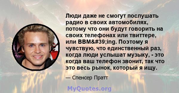 Люди даже не смогут послушать радио в своих автомобилях, потому что они будут говорить на своих телефонах или твиттере, или BBM'ing. Поэтому я чувствую, что единственный раз, когда люди услышат музыку, - это когда