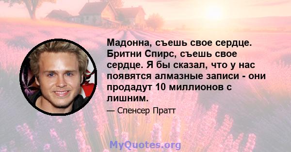 Мадонна, съешь свое сердце. Бритни Спирс, съешь свое сердце. Я бы сказал, что у нас появятся алмазные записи - они продадут 10 миллионов с лишним.