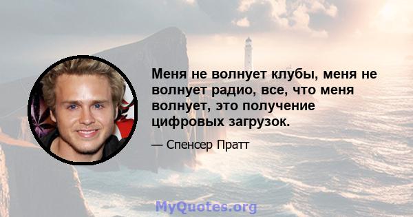 Меня не волнует клубы, меня не волнует радио, все, что меня волнует, это получение цифровых загрузок.