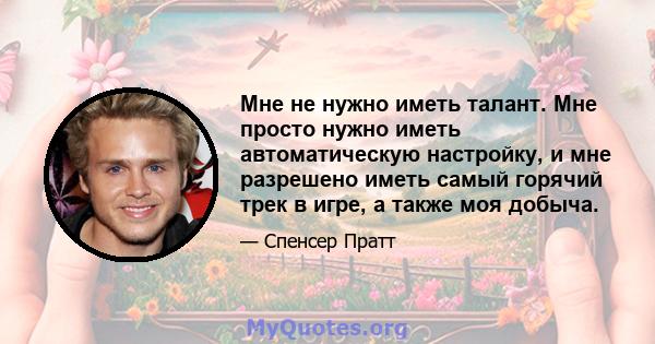 Мне не нужно иметь талант. Мне просто нужно иметь автоматическую настройку, и мне разрешено иметь самый горячий трек в игре, а также моя добыча.