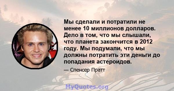 Мы сделали и потратили не менее 10 миллионов долларов. Дело в том, что мы слышали, что планета закончится в 2012 году. Мы подумали, что мы должны потратить эти деньги до попадания астероидов.