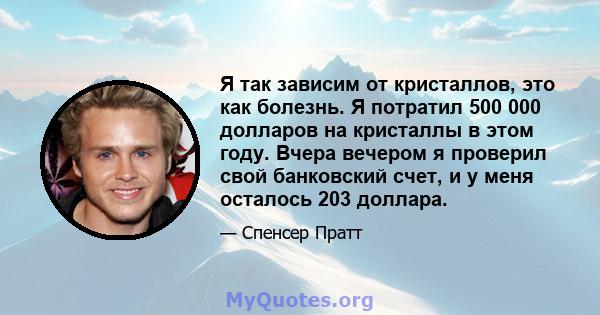 Я так зависим от кристаллов, это как болезнь. Я потратил 500 000 долларов на кристаллы в этом году. Вчера вечером я проверил свой банковский счет, и у меня осталось 203 доллара.