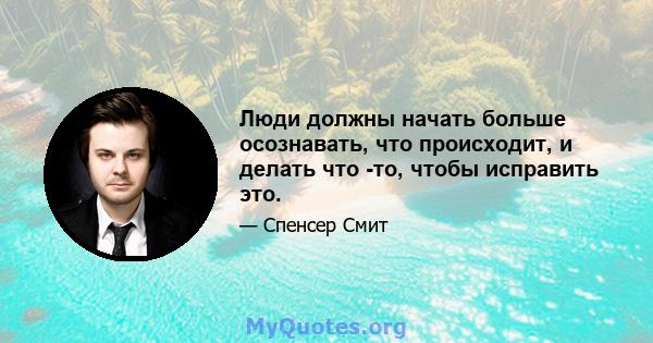 Люди должны начать больше осознавать, что происходит, и делать что -то, чтобы исправить это.