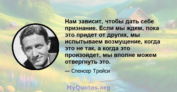 Нам зависит, чтобы дать себе признание. Если мы ждем, пока это придет от других, мы испытываем возмущение, когда это не так, а когда это произойдет, мы вполне можем отвергнуть это.