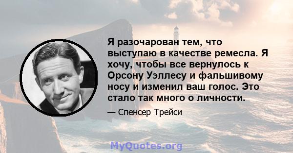 Я разочарован тем, что выступаю в качестве ремесла. Я хочу, чтобы все вернулось к Орсону Уэллесу и фальшивому носу и изменил ваш голос. Это стало так много о личности.