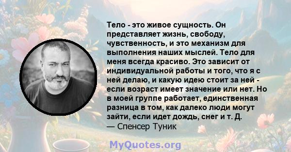 Тело - это живое сущность. Он представляет жизнь, свободу, чувственность, и это механизм для выполнения наших мыслей. Тело для меня всегда красиво. Это зависит от индивидуальной работы и того, что я с ней делаю, и какую 