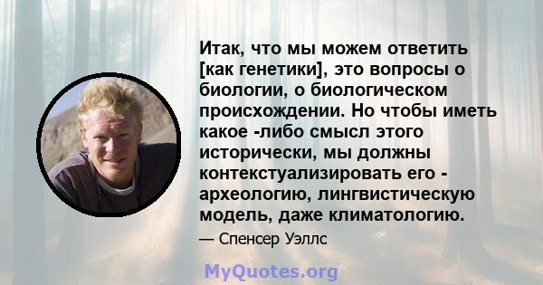 Итак, что мы можем ответить [как генетики], это вопросы о биологии, о биологическом происхождении. Но чтобы иметь какое -либо смысл этого исторически, мы должны контекстуализировать его - археологию, лингвистическую