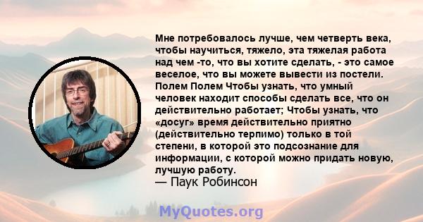 Мне потребовалось лучше, чем четверть века, чтобы научиться, тяжело, эта тяжелая работа над чем -то, что вы хотите сделать, - это самое веселое, что вы можете вывести из постели. Полем Полем Чтобы узнать, что умный