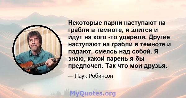 Некоторые парни наступают на грабли в темноте, и злится и идут на кого -то ударили. Другие наступают на грабли в темноте и падают, смеясь над собой. Я знаю, какой парень я бы предпочел. Так что мои друзья.