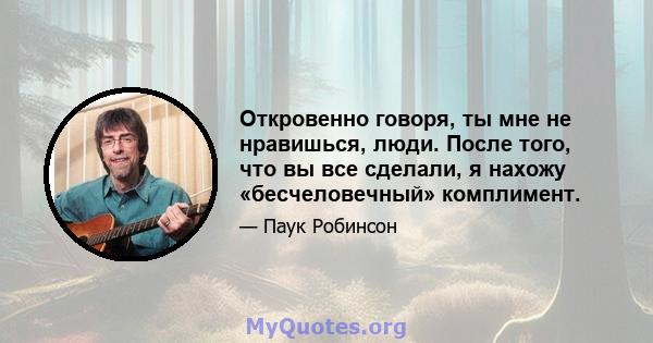 Откровенно говоря, ты мне не нравишься, люди. После того, что вы все сделали, я нахожу «бесчеловечный» комплимент.