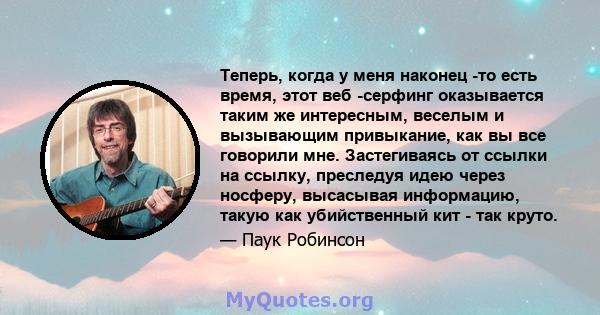 Теперь, когда у меня наконец -то есть время, этот веб -серфинг оказывается таким же интересным, веселым и вызывающим привыкание, как вы все говорили мне. Застегиваясь от ссылки на ссылку, преследуя идею через носферу,