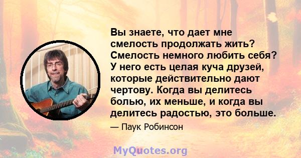 Вы знаете, что дает мне смелость продолжать жить? Смелость немного любить себя? У него есть целая куча друзей, которые действительно дают чертову. Когда вы делитесь болью, их меньше, и когда вы делитесь радостью, это