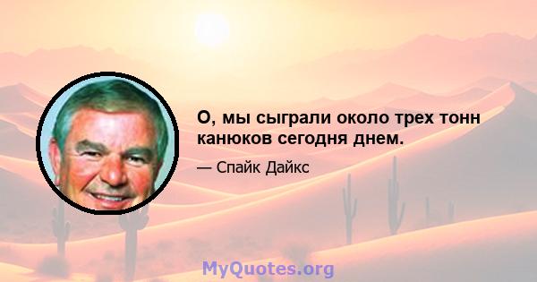 О, мы сыграли около трех тонн канюков сегодня днем.