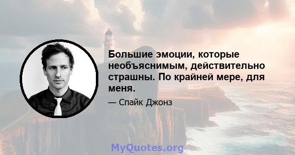 Большие эмоции, которые необъяснимым, действительно страшны. По крайней мере, для меня.