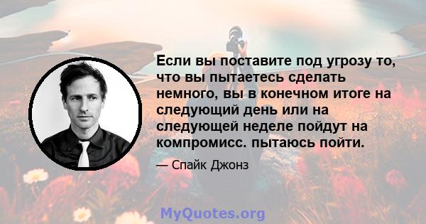 Если вы поставите под угрозу то, что вы пытаетесь сделать немного, вы в конечном итоге на следующий день или на следующей неделе пойдут на компромисс. пытаюсь пойти.