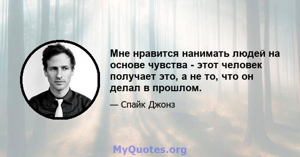 Мне нравится нанимать людей на основе чувства - этот человек получает это, а не то, что он делал в прошлом.