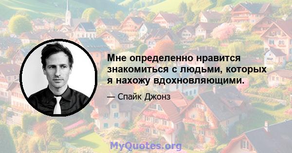 Мне определенно нравится знакомиться с людьми, которых я нахожу вдохновляющими.