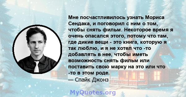 Мне посчастливилось узнать Мориса Сендака, и поговорил с ним о том, чтобы снять фильм. Некоторое время я очень опасался этого, потому что там, где дикие вещи - это книга, которую я так люблю, и я не хотел что -то