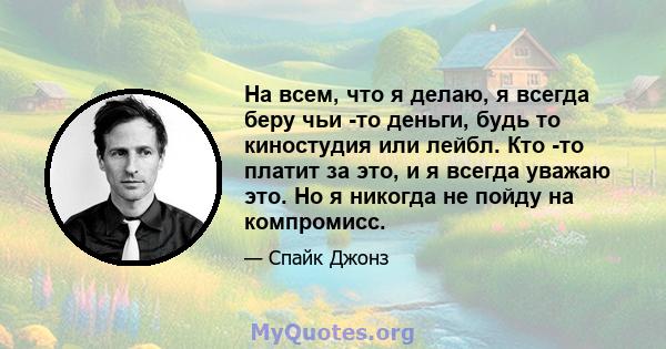 На всем, что я делаю, я всегда беру чьи -то деньги, будь то киностудия или лейбл. Кто -то платит за это, и я всегда уважаю это. Но я никогда не пойду на компромисс.