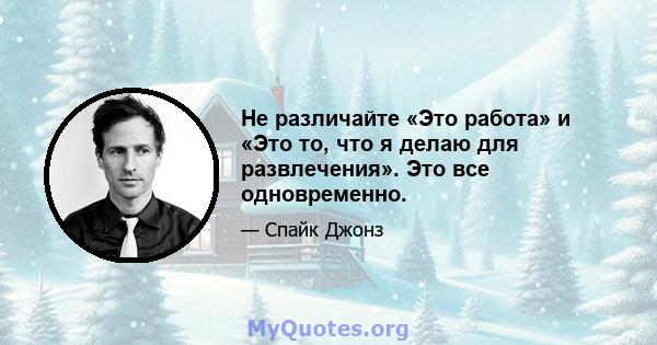 Не различайте «Это работа» и «Это то, что я делаю для развлечения». Это все одновременно.