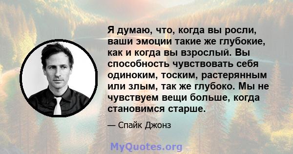 Я думаю, что, когда вы росли, ваши эмоции такие же глубокие, как и когда вы взрослый. Вы способность чувствовать себя одиноким, тоским, растерянным или злым, так же глубоко. Мы не чувствуем вещи больше, когда становимся 