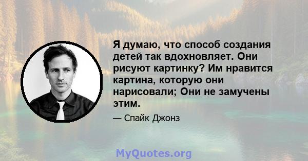 Я думаю, что способ создания детей так вдохновляет. Они рисуют картинку? Им нравится картина, которую они нарисовали; Они не замучены этим.