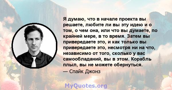 Я думаю, что в начале проекта вы решаете, любите ли вы эту идею и о том, о чем она, или что вы думаете, по крайней мере, в то время. Затем вы привередаете это, и как только вы привередаете это, несмотря ни на что,