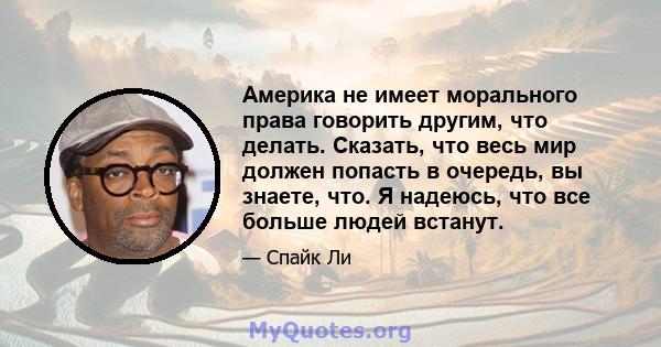 Америка не имеет морального права говорить другим, что делать. Сказать, что весь мир должен попасть в очередь, вы знаете, что. Я надеюсь, что все больше людей встанут.