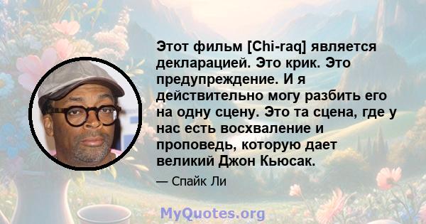 Этот фильм [Chi-raq] является декларацией. Это крик. Это предупреждение. И я действительно могу разбить его на одну сцену. Это та сцена, где у нас есть восхваление и проповедь, которую дает великий Джон Кьюсак.