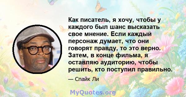 Как писатель, я хочу, чтобы у каждого был шанс высказать свое мнение. Если каждый персонаж думает, что они говорят правду, то это верно. Затем, в конце фильма, я оставляю аудиторию, чтобы решить, кто поступил правильно.