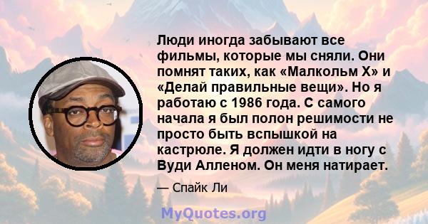 Люди иногда забывают все фильмы, которые мы сняли. Они помнят таких, как «Малкольм Х» и «Делай правильные вещи». Но я работаю с 1986 года. С самого начала я был полон решимости не просто быть вспышкой на кастрюле. Я