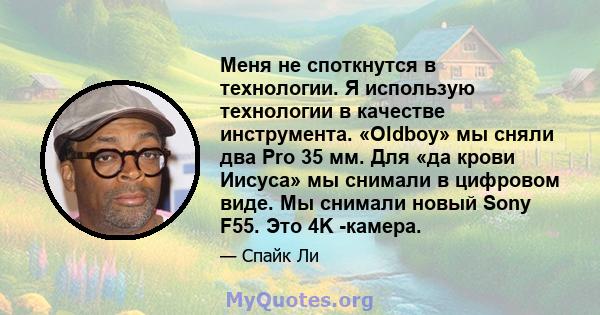 Меня не споткнутся в технологии. Я использую технологии в качестве инструмента. «Oldboy» мы сняли два Pro 35 мм. Для «да крови Иисуса» мы снимали в цифровом виде. Мы снимали новый Sony F55. Это 4K -камера.