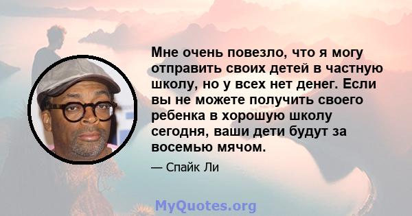 Мне очень повезло, что я могу отправить своих детей в частную школу, но у всех нет денег. Если вы не можете получить своего ребенка в хорошую школу сегодня, ваши дети будут за восемью мячом.