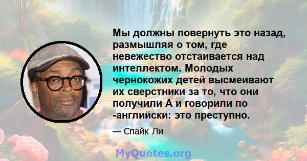 Мы должны повернуть это назад, размышляя о том, где невежество отстаивается над интеллектом. Молодых чернокожих детей высмеивают их сверстники за то, что они получили A и говорили по -английски: это преступно.