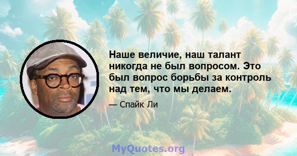 Наше величие, наш талант никогда не был вопросом. Это был вопрос борьбы за контроль над тем, что мы делаем.