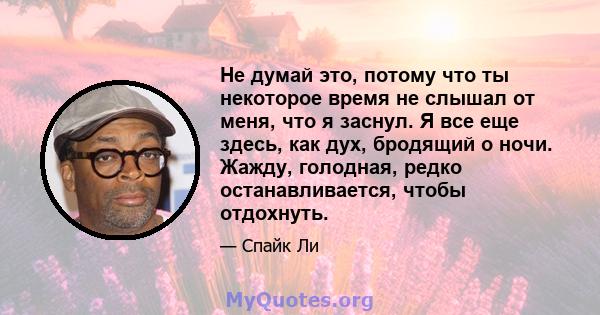 Не думай это, потому что ты некоторое время не слышал от меня, что я заснул. Я все еще здесь, как дух, бродящий о ночи. Жажду, голодная, редко останавливается, чтобы отдохнуть.