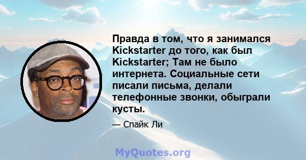 Правда в том, что я занимался Kickstarter до того, как был Kickstarter; Там не было интернета. Социальные сети писали письма, делали телефонные звонки, обыграли кусты.