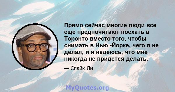 Прямо сейчас многие люди все еще предпочитают поехать в Торонто вместо того, чтобы снимать в Нью -Йорке, чего я не делал, и я надеюсь, что мне никогда не придется делать.