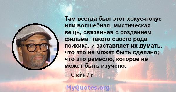 Там всегда был этот хокус-покус или волшебная, мистическая вещь, связанная с созданием фильма, такого своего рода психика, и заставляет их думать, что это не может быть сделано; что это ремесло, которое не может быть