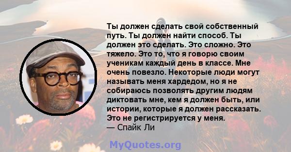 Ты должен сделать свой собственный путь. Ты должен найти способ. Ты должен это сделать. Это сложно. Это тяжело. Это то, что я говорю своим ученикам каждый день в классе. Мне очень повезло. Некоторые люди могут называть