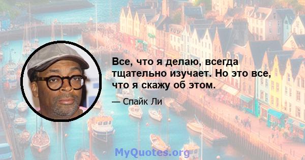 Все, что я делаю, всегда тщательно изучает. Но это все, что я скажу об этом.