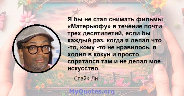 Я бы не стал снимать фильмы «Матерьюфу» в течение почти трех десятилетий, если бы каждый раз, когда я делал что -то, кому -то не нравилось, я ходил в кокун и просто спрятался там и не делал мое искусство.