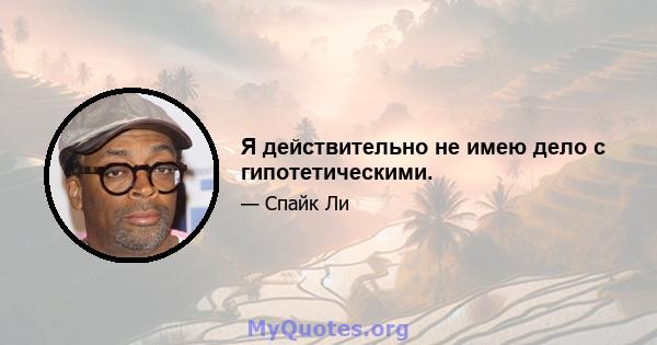 Я действительно не имею дело с гипотетическими.