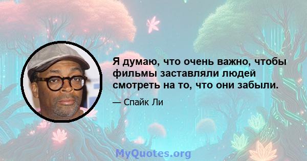 Я думаю, что очень важно, чтобы фильмы заставляли людей смотреть на то, что они забыли.